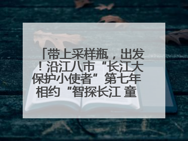 带上采样瓶，出发！沿江八市“长江大保护小使者”第七年相约“智探长江 童心护绿 ”