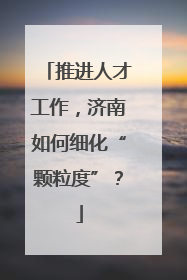 推进人才工作，济南如何细化“颗粒度”？