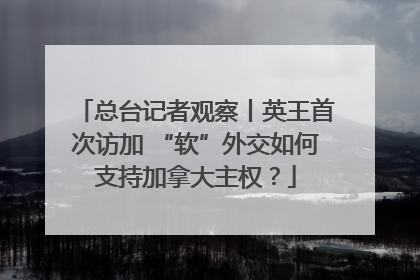 总台记者观察丨英王首次访加 “软”外交如何支持加拿大主权？