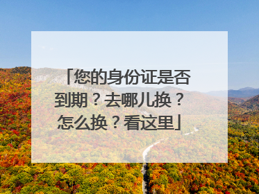 您的身份证是否到期？去哪儿换？怎么换？看这里
