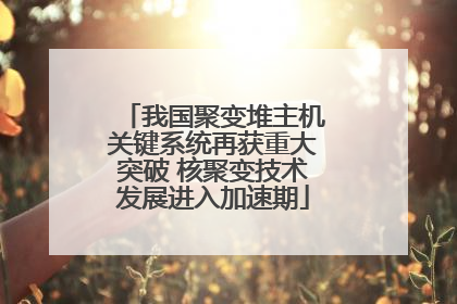 我国聚变堆主机关键系统再获重大突破 核聚变技术发展进入加速期