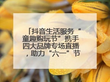 抖音生活服务“童趣购玩节”携手四大品牌专场直播，助力“六一”节日消费