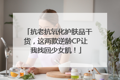 抗老抗氧化护肤品干货，这两款逆龄CP让我找回少女肌！