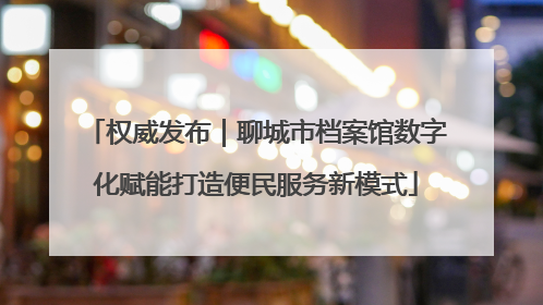 权威发布｜聊城市档案馆数字化赋能打造便民服务新模式