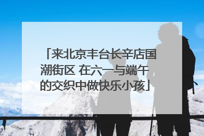 来北京丰台长辛店国潮街区 在六一与端午的交织中做快乐小孩