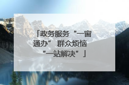 政务服务“一窗通办” 群众烦恼“一站解决”