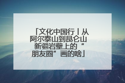 文化中国行丨从阿尔泰山到昆仑山 新疆岩壁上的“朋友圈”画的啥