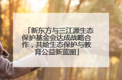 新东方与三江源生态保护基金会达成战略合作，共绘生态保护与教育公益新蓝图