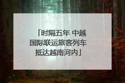 时隔五年 中越国际联运旅客列车抵达越南河内