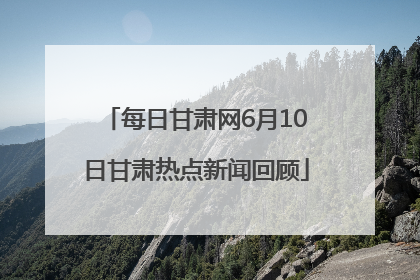 每日甘肃网6月10日甘肃热点新闻回顾