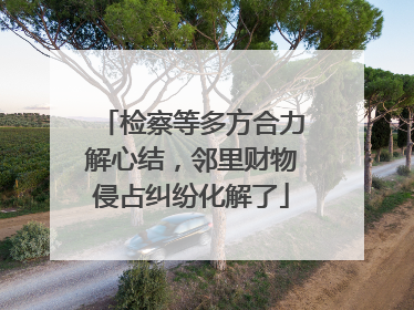 检察等多方合力解心结，邻里财物侵占纠纷化解了