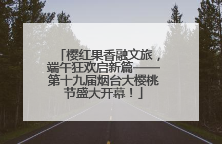 樱红果香融文旅，端午狂欢启新篇——第十九届烟台大樱桃节盛大开幕！
