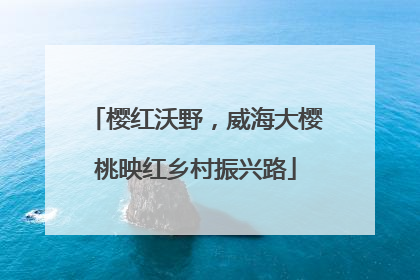 樱红沃野，威海大樱桃映红乡村振兴路