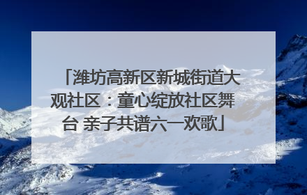 潍坊高新区新城街道大观社区：童心绽放社区舞台 亲子共谱六一欢歌