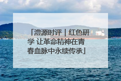 澧源时评｜红色研学 让革命精神在青春血脉中永续传承