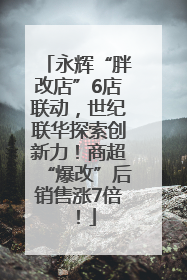 永辉“胖改店”6店联动，世纪联华探索创新力！商超“爆改”后销售涨7倍！