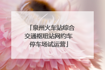 泉州火车站综合交通枢纽站网约车停车场试运营