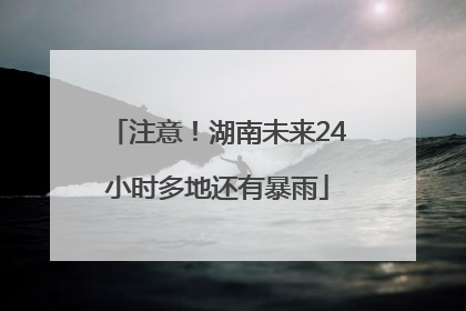 注意！湖南未来24小时多地还有暴雨