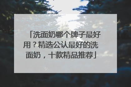 洗面奶哪个牌子最好用？精选公认最好的洗面奶，十款精品推荐