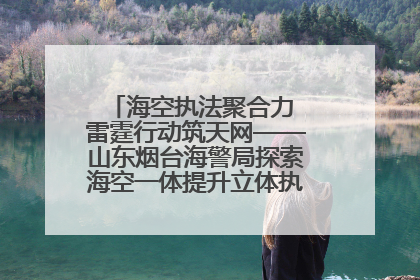 海空执法聚合力 雷霆行动筑天网——山东烟台海警局探索海空一体提升立体执法效能纪实