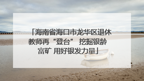 海南省海口市龙华区退休教师再“登台” 挖掘银龄富矿 用好银发力量