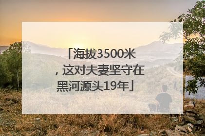 海拔3500米，这对夫妻坚守在黑河源头19年