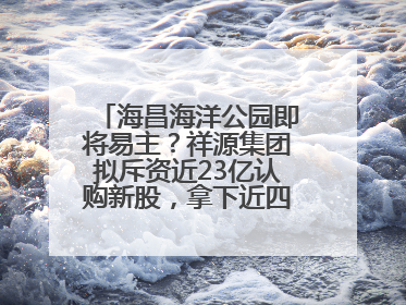 海昌海洋公园即将易主？祥源集团拟斥资近23亿认购新股，拿下近四成股份