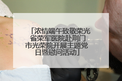 浓情端午致敬荣光 省荣军医院赴荆门市光荣院开展主题党日暨慰问活动