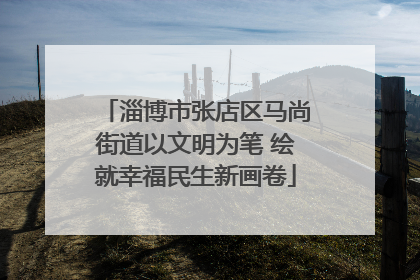 淄博市张店区马尚街道以文明为笔 绘就幸福民生新画卷