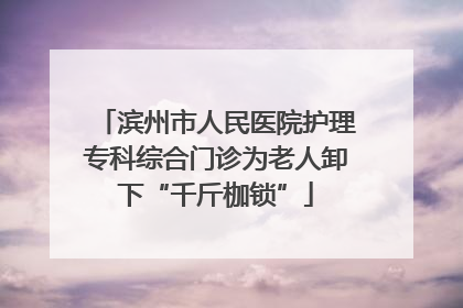 滨州市人民医院护理专科综合门诊为老人卸下“千斤枷锁”