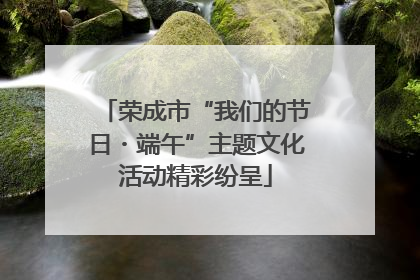 荣成市“我们的节日・端午”主题文化活动精彩纷呈