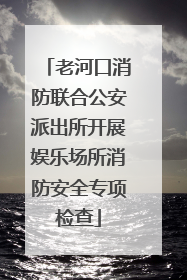老河口消防联合公安派出所开展娱乐场所消防安全专项检查