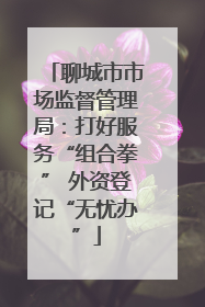 聊城市市场监督管理局：打好服务“组合拳” 外资登记“无忧办”