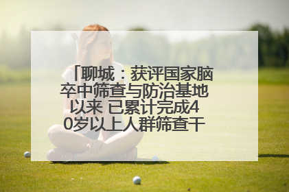 聊城：获评国家脑卒中筛查与防治基地以来 已累计完成40岁以上人群筛查干预40余万人次