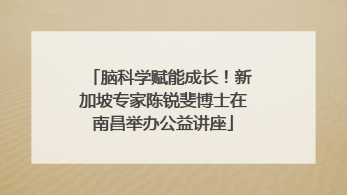 脑科学赋能成长！新加坡专家陈锐斐博士在南昌举办公益讲座