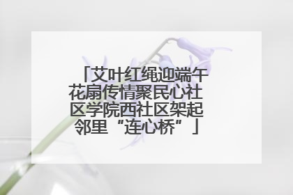 艾叶红绳迎端午花扇传情聚民心社区学院西社区架起邻里“连心桥”