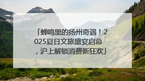 蝉鸣里的扬州奇遇！2025夏日文旅盛宴启幕，沪上解锁消费新狂欢