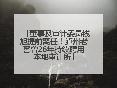 董事及审计委员钱旭提前离任！泸州老窖曾26年持续聘用本地审计所
