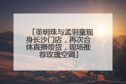 董明珠与孟羽童现身长沙门店，再次合体直播带货，现场推荐玫瑰空调