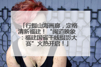 行摄山海画廊，定格清新福建！“闽道映象：福建国省干线摄影大赛”火热开启！