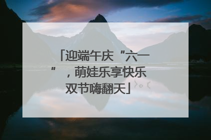迎端午庆“六一”，萌娃乐享快乐双节嗨翻天
