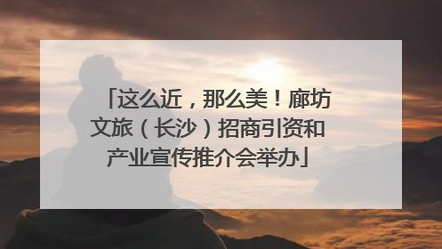 这么近，那么美！廊坊文旅（长沙）招商引资和产业宣传推介会举办