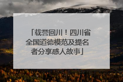 载誉回川！四川省全国道德模范及提名者分享感人故事