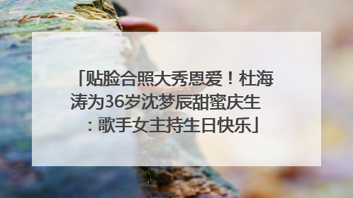 贴脸合照大秀恩爱！杜海涛为36岁沈梦辰甜蜜庆生：歌手女主持生日快乐