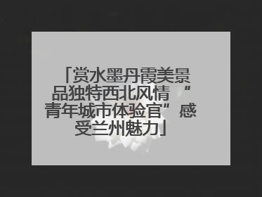赏水墨丹霞美景 品独特西北风情 “青年城市体验官”感受兰州魅力