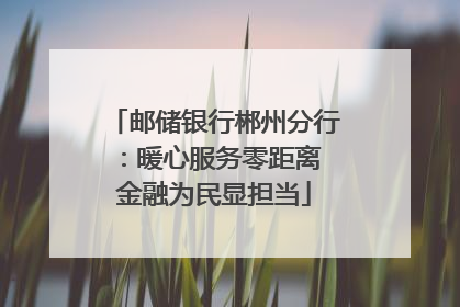 邮储银行郴州分行：暖心服务零距离 金融为民显担当
