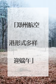 郑州航空港形式多样迎端午