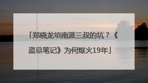 郑晓龙填南派三叔的坑？《盗墓笔记》为何爆火19年