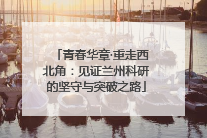 青春华章·重走西北角：见证兰州科研的坚守与突破之路