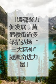铸魂聚力促发展，黄鹤楼街道多举措弘扬“三大精神”凝聚奋进力量